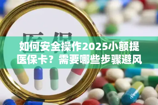 如何安全操作2025小额提医保卡？需要哪些步骤避风险？